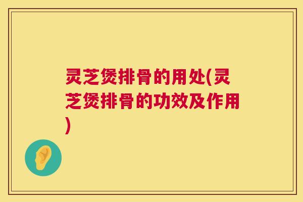灵芝煲排骨的用处(灵芝煲排骨的功效及作用)
