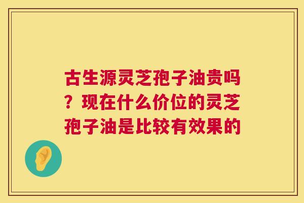 古生源灵芝孢子油贵吗?现在什么价位的灵芝孢子油是比较有效果的 古生源灵芝孢子油贵吗?现在什么价位的灵芝孢子油是比较有效果的