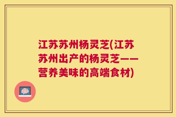 江苏苏州杨灵芝(江苏苏州出产的杨灵芝——营养美味的高端食材)