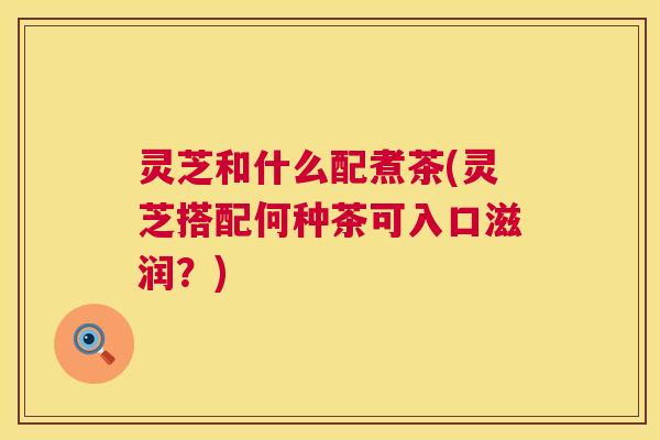 灵芝和什么配煮茶(灵芝搭配何种茶可入口滋润?) 灵芝和什么配煮茶(灵芝搭配何种茶可入口滋润?)
