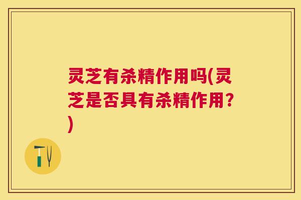 灵芝有杀精作用吗(灵芝是否具有杀精作用？)
