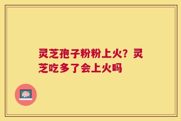 灵芝孢子粉粉上火?灵芝吃多了会上火吗 灵芝孢子粉粉上火?灵芝吃多了会上火吗
