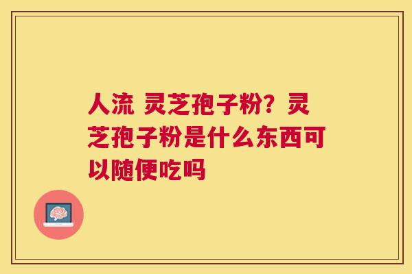 人流 灵芝孢子粉？灵芝孢子粉是什么东西可以随便吃吗