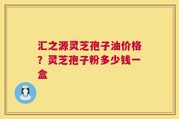 汇之源灵芝孢子油价格?灵芝孢子粉多少钱一盒 汇之源灵芝孢子油价格?灵芝孢子粉多少钱一盒