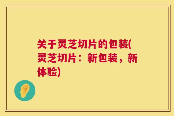关于灵芝切片的包装(灵芝切片:新包装,新体验) 关于灵芝切片的包装(灵芝切片:新包装,新体验)