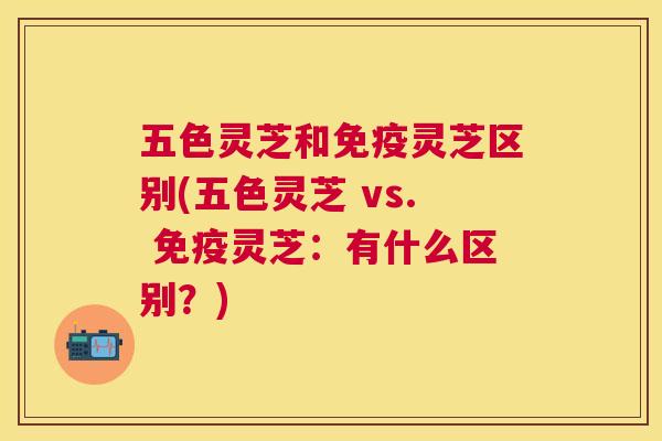 五色灵芝和免疫灵芝区别(五色灵芝 vs. 免疫灵芝:有什么区别?) 五色灵芝和免疫灵芝区别(五色灵芝 vs. 免疫灵芝:有什么区别?)