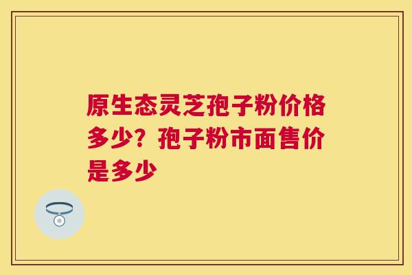 原生态灵芝孢子粉价格多少？孢子粉市面售价是多少