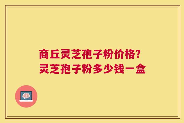 商丘灵芝孢子粉价格？灵芝孢子粉多少钱一盒