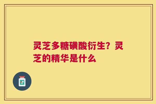 灵芝多糖磺酸衍生?灵芝的精华是什么 灵芝多糖磺酸衍生?灵芝的精华是什么