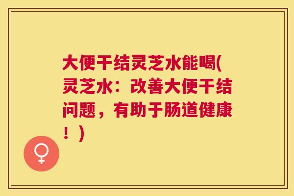 大便干结灵芝水能喝(灵芝水：改善大便干结问题，有助于肠道健康！)