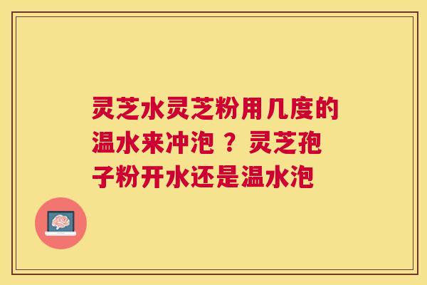 灵芝水灵芝粉用几度的温水来冲泡 ?灵芝孢子粉开水还是温水泡 灵芝水灵芝粉用几度的温水来冲泡 ?灵芝孢子粉开水还是温水泡