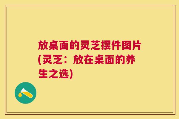 放桌面的灵芝摆件图片(灵芝：放在桌面的养生之选)