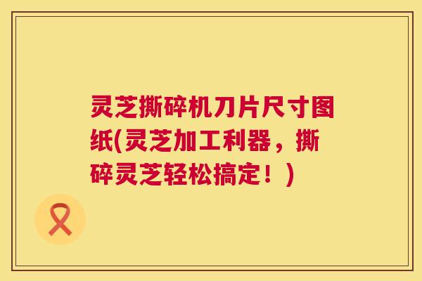 灵芝撕碎机刀片尺寸图纸(灵芝加工利器，撕碎灵芝轻松搞定！)