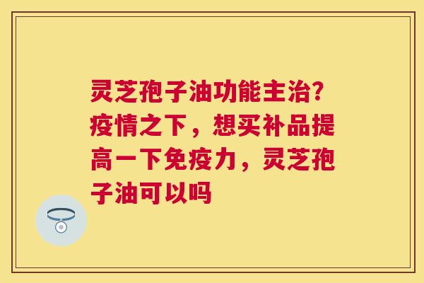 灵芝孢子油功能主？疫情之下，想买补品提高一下免疫力，灵芝孢子油可以吗