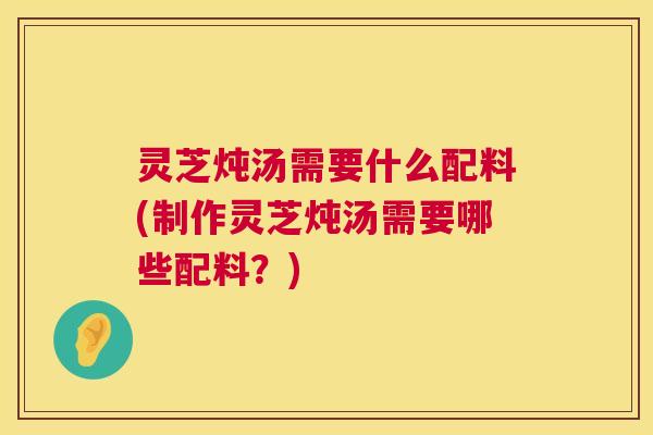 灵芝炖汤需要什么配料(制作灵芝炖汤需要哪些配料?) 灵芝炖汤需要什么配料(制作灵芝炖汤需要哪些配料?)