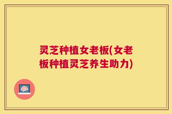 灵芝种植女老板(女老板种植灵芝养生助力)