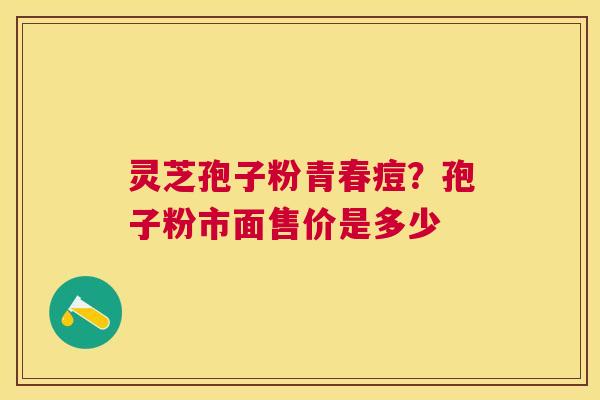 灵芝孢子粉青春痘?孢子粉市面售价是多少 灵芝孢子粉青春痘?孢子粉市面售价是多少