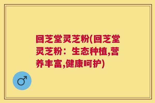回芝堂灵芝粉(回芝堂灵芝粉:生态种植,营养丰富,健康呵护) 回芝堂灵芝粉(回芝堂灵芝粉:生态种植,营养丰富,健康呵护)
