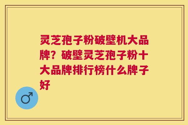 灵芝孢子粉破壁机大品牌？破壁灵芝孢子粉十大品牌排行榜什么牌子好