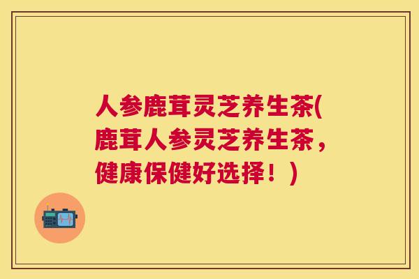 人参鹿茸灵芝养生茶(鹿茸人参灵芝养生茶,健康保健好选择!) 人参鹿茸灵芝养生茶(鹿茸人参灵芝养生茶,健康保健好选择!)