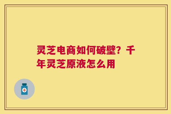灵芝电商如何破壁？千年灵芝原液怎么用