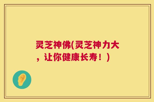 灵芝神佛(灵芝神力大,让你健康长寿!) 灵芝神佛(灵芝神力大,让你健康长寿!)