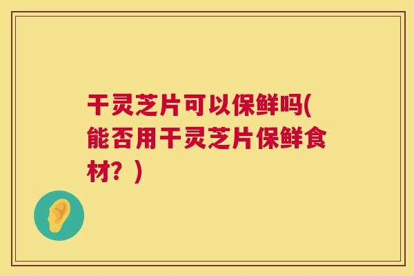 干灵芝片可以保鲜吗(能否用干灵芝片保鲜食材?) 干灵芝片可以保鲜吗(能否用干灵芝片保鲜食材?)
