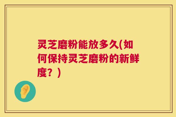 灵芝磨粉能放多久(如何保持灵芝磨粉的新鲜度?) 灵芝磨粉能放多久(如何保持灵芝磨粉的新鲜度?)
