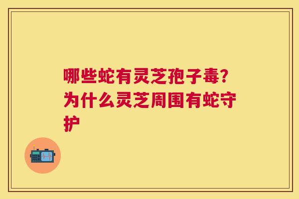哪些蛇有灵芝孢子毒?为什么灵芝周围有蛇守护 哪些蛇有灵芝孢子毒?为什么灵芝周围有蛇守护