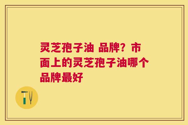 灵芝孢子油 品牌？市面上的灵芝孢子油哪个品牌好