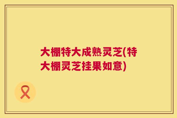 大棚特大成熟灵芝(特大棚灵芝挂果如意) 大棚特大成熟灵芝(特大棚灵芝挂果如意)