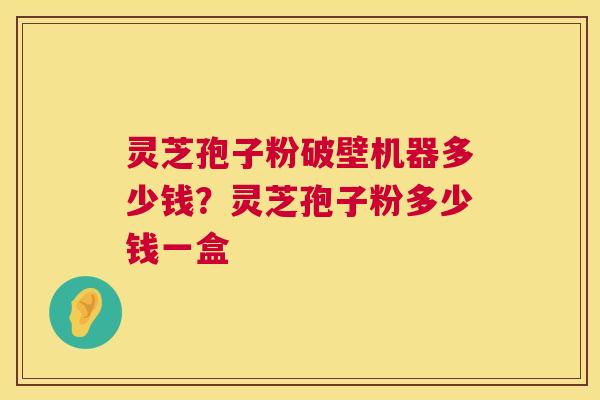 灵芝孢子粉破壁机器多少钱?灵芝孢子粉多少钱一盒 灵芝孢子粉破壁机器多少钱?灵芝孢子粉多少钱一盒