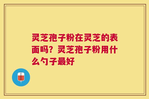 灵芝孢子粉在灵芝的表面吗?灵芝孢子粉用什么勺子好 灵芝孢子粉在灵芝的表面吗?灵芝孢子粉用什么勺子好