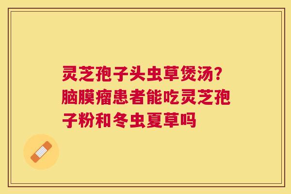 灵芝孢子头虫草煲汤?脑膜瘤患者能吃灵芝孢子粉和冬虫夏草吗 灵芝孢子头虫草煲汤?脑膜瘤患者能吃灵芝孢子粉和冬虫夏草吗