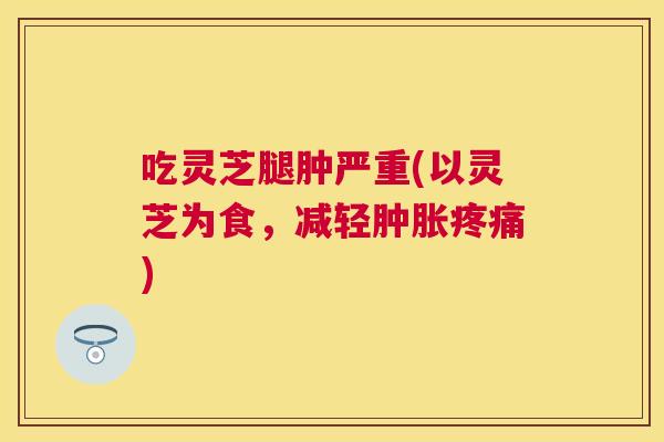 吃灵芝腿肿严重(以灵芝为食,减轻肿胀) 吃灵芝腿肿严重(以灵芝为食,减轻肿胀)
