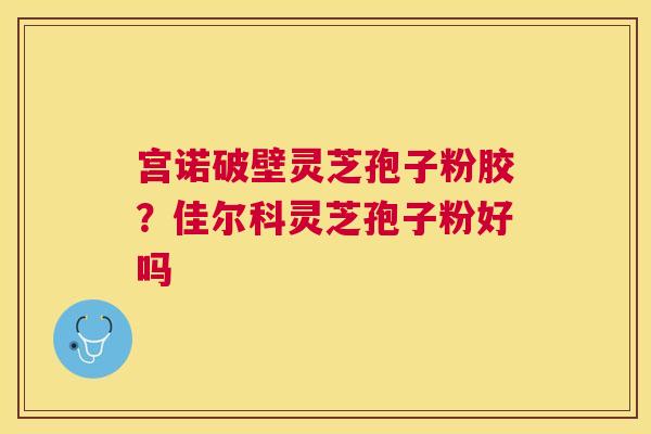 宫诺破壁灵芝孢子粉胶？佳尔科灵芝孢子粉好吗