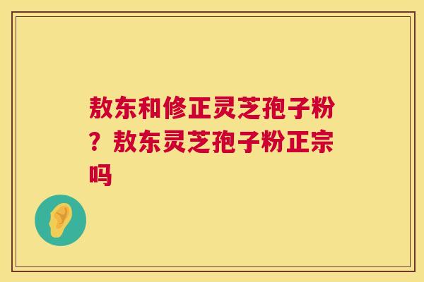 敖东和修正灵芝孢子粉?敖东灵芝孢子粉正宗吗 敖东和修正灵芝孢子粉?敖东灵芝孢子粉正宗吗