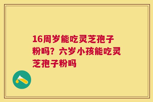 16周岁能吃灵芝孢子粉吗?六岁小孩能吃灵芝孢子粉吗 16周岁能吃灵芝孢子粉吗?六岁小孩能吃灵芝孢子粉吗