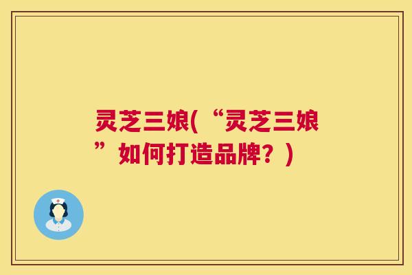 灵芝三娘(“灵芝三娘”如何打造品牌？)