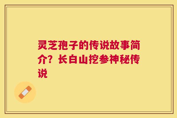 灵芝孢子的传说故事简介?长白山挖参神秘传说 灵芝孢子的传说故事简介?长白山挖参神秘传说