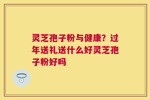 灵芝孢子粉与健康?过年送礼送什么好灵芝孢子粉好吗 灵芝孢子粉与健康?过年送礼送什么好灵芝孢子粉好吗