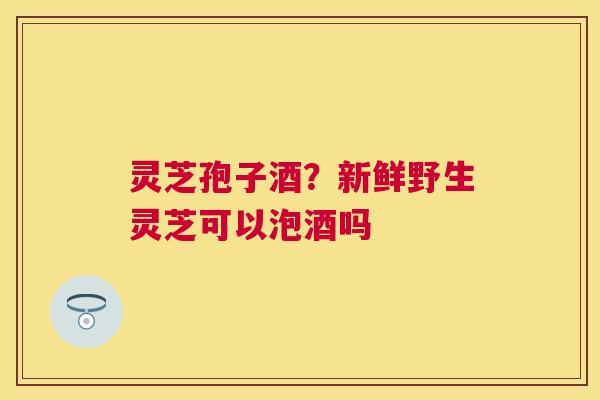灵芝孢子酒？新鲜野生灵芝可以泡酒吗
