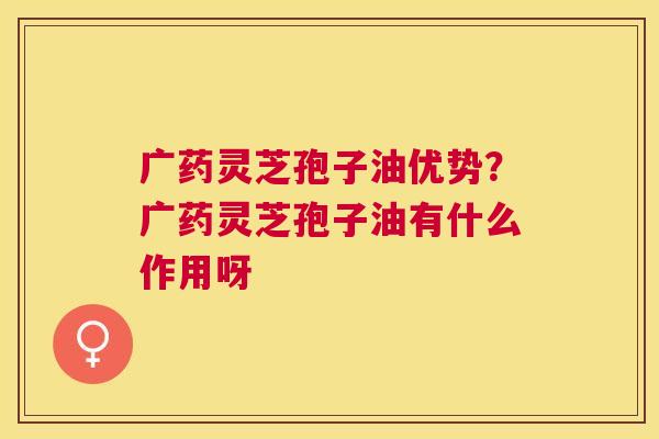 广药灵芝孢子油优势?广药灵芝孢子油有什么作用呀 广药灵芝孢子油优势?广药灵芝孢子油有什么作用呀