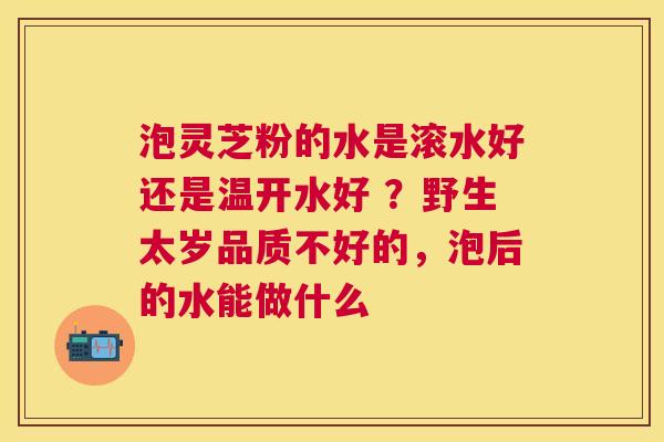泡灵芝粉的水是滚水好还是温开水好 ?野生太岁品质不好的,泡后的水能做什么 泡灵芝粉的水是滚水好还是温开水好 ?野生太岁品质不好的,泡后的水能做什么