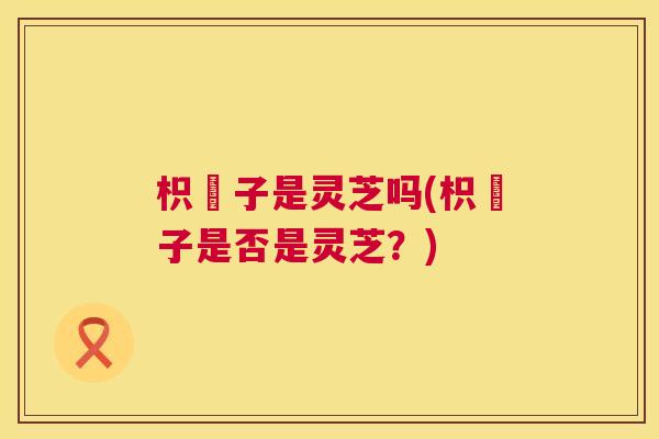 枳椇子是灵芝吗(枳椇子是否是灵芝？)