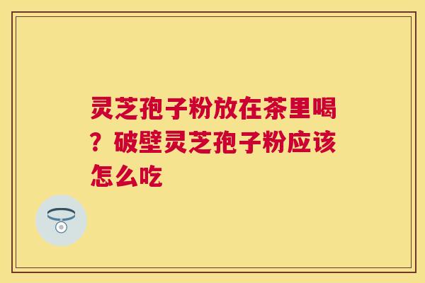 灵芝孢子粉放在茶里喝？破壁灵芝孢子粉应该怎么吃