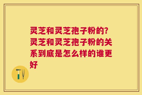 灵芝和灵芝孢子粉的？灵芝和灵芝孢子粉的关系到底是怎么样的谁更好