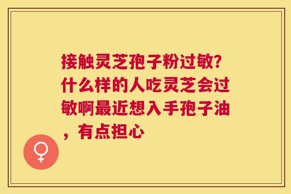 接触灵芝孢子粉？什么样的人吃灵芝会啊近想入手孢子油，有点担心
