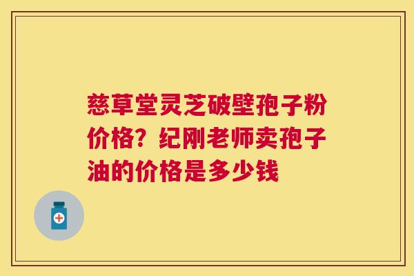 慈草堂灵芝破壁孢子粉价格?纪刚老师卖孢子油的价格是多少钱 慈草堂灵芝破壁孢子粉价格?纪刚老师卖孢子油的价格是多少钱