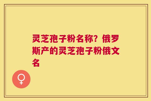 灵芝孢子粉名称？俄罗斯产的灵芝孢子粉俄文名